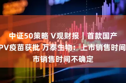中证50策略 V观财报｜首款国产九价HPV疫苗获批 万泰生物：上市销售时间不确定