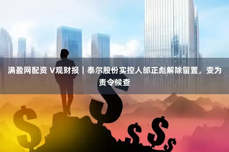 满盈网配资 V观财报｜泰尔股份实控人邰正彪解除留置，变为责令候查