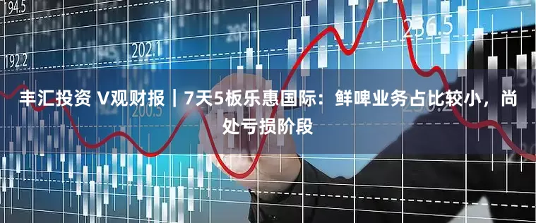 丰汇投资 V观财报｜7天5板乐惠国际：鲜啤业务占比较小，尚处亏损阶段