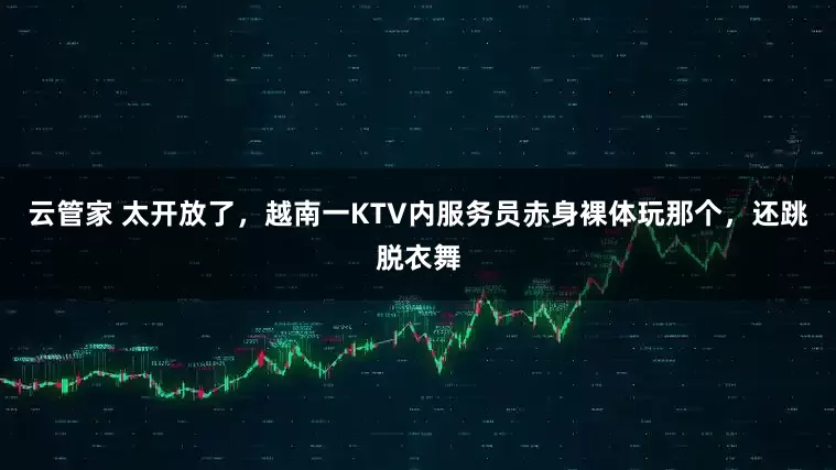 云管家 太开放了，越南一KTV内服务员赤身裸体玩那个，还跳脱衣舞