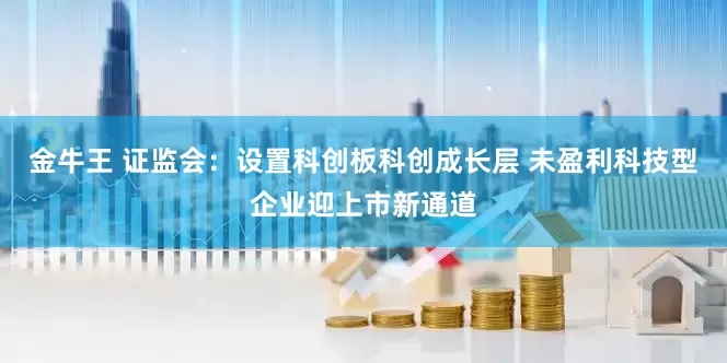 金牛王 证监会：设置科创板科创成长层 未盈利科技型企业迎上市新通道