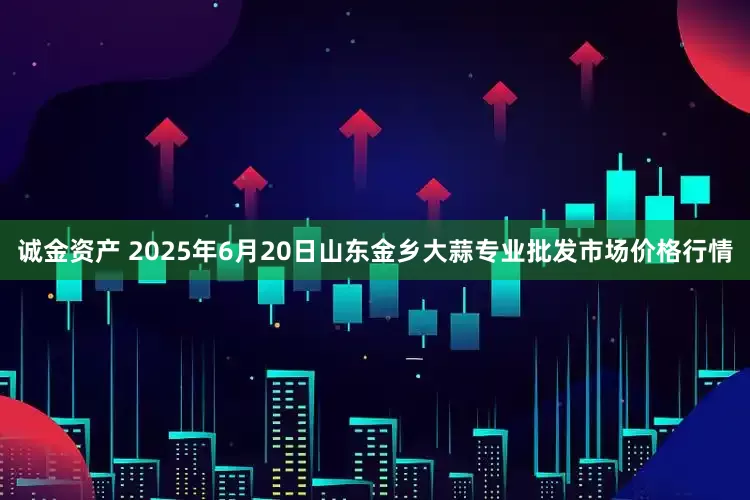 诚金资产 2025年6月20日山东金乡大蒜专业批发市场价格行情