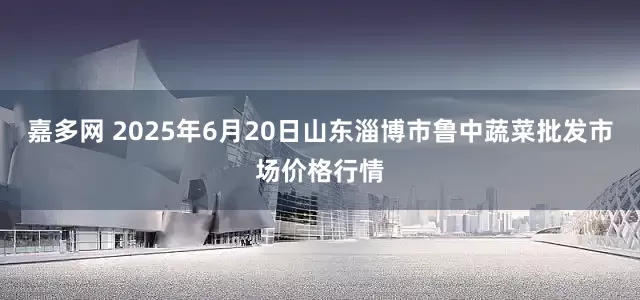 嘉多网 2025年6月20日山东淄博市鲁中蔬菜批发市场价格行情