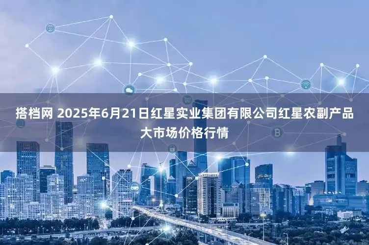 搭档网 2025年6月21日红星实业集团有限公司红星农副产品大市场价格行情
