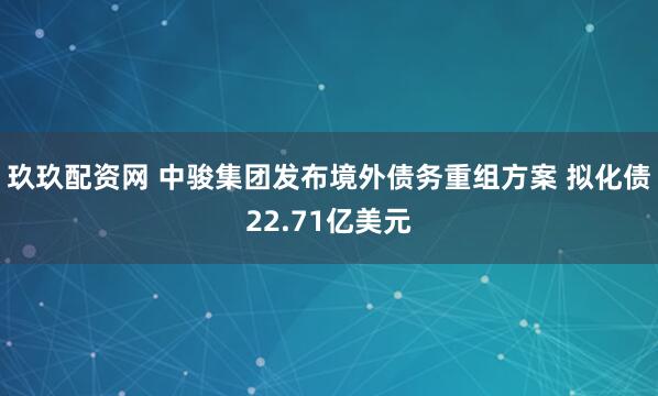 玖玖配资网 中骏集团发布境外债务重组方案 拟化债22.71亿美元