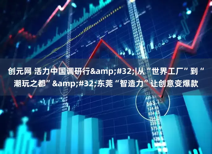 创元网 活力中国调研行&#32;|从“世界工厂”到“潮玩之都”&#32;东莞“智造力”让创意变爆款