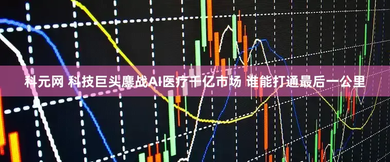科元网 科技巨头鏖战AI医疗千亿市场 谁能打通最后一公里