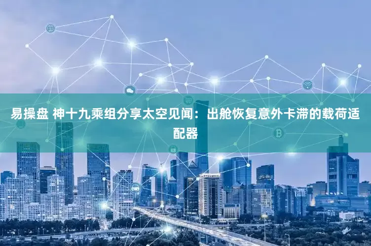 易操盘 神十九乘组分享太空见闻：出舱恢复意外卡滞的载荷适配器