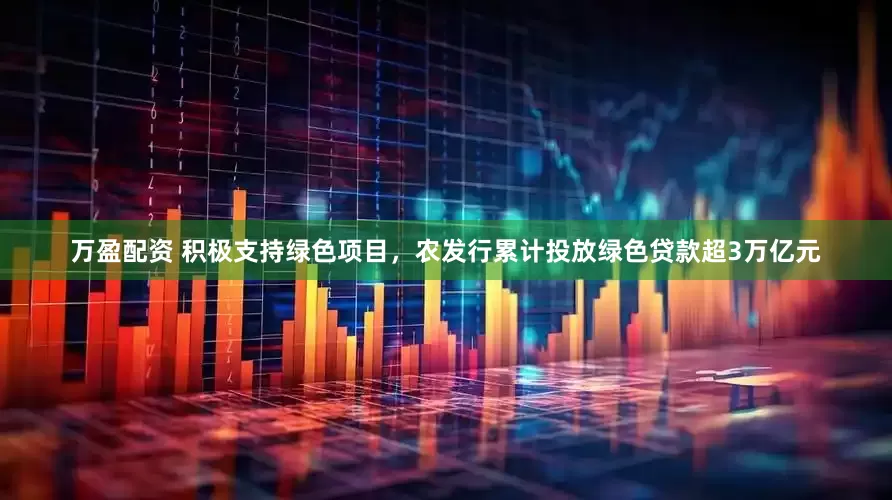 万盈配资 积极支持绿色项目，农发行累计投放绿色贷款超3万亿元