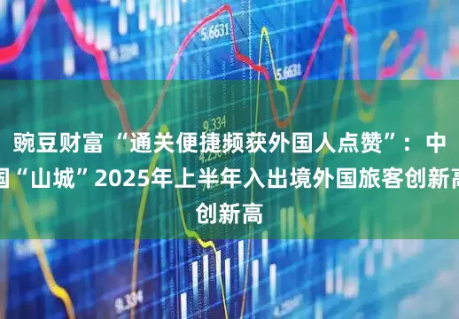 豌豆财富 “通关便捷频获外国人点赞”：中国“山城”2025年上半年入出境外国旅客创新高