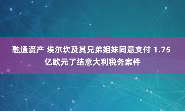 融通资产 埃尔坎及其兄弟姐妹同意支付 1.75 亿欧元了结意大利税务案件