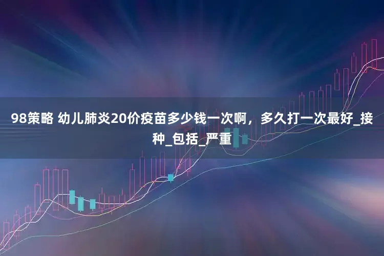 98策略 幼儿肺炎20价疫苗多少钱一次啊，多久打一次最好_接种_包括_严重