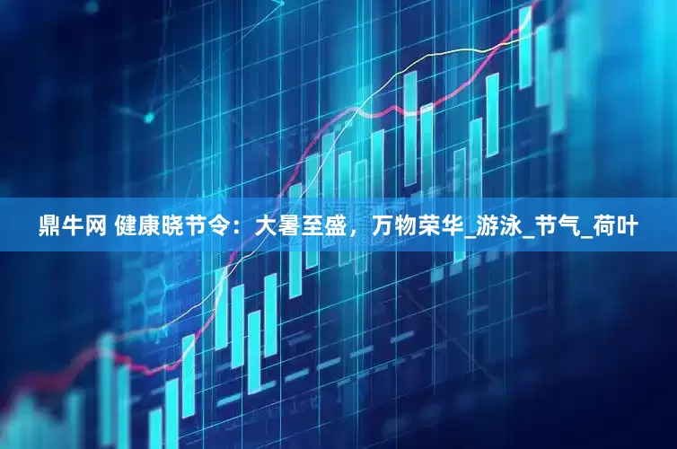 鼎牛网 健康晓节令：大暑至盛，万物荣华_游泳_节气_荷叶