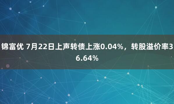 锦富优 7月22日上声转债上涨0.04%，转股溢价率36.64%