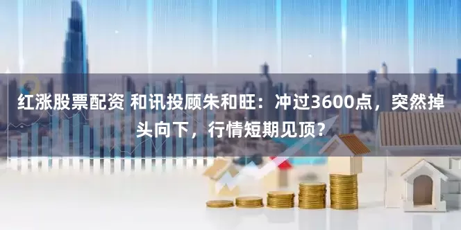 红涨股票配资 和讯投顾朱和旺：冲过3600点，突然掉头向下，行情短期见顶？