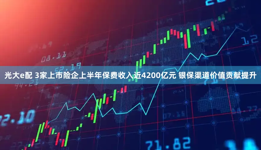 光大e配 3家上市险企上半年保费收入近4200亿元 银保渠道价值贡献提升