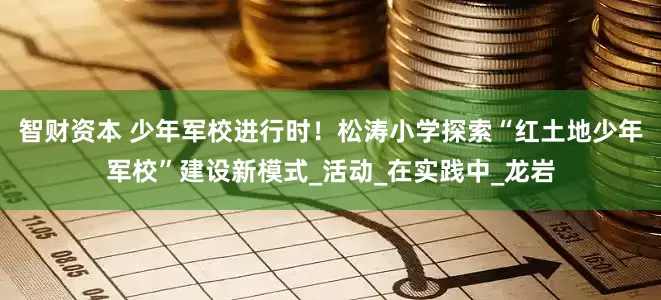 智财资本 少年军校进行时！松涛小学探索“红土地少年军校”建设新模式_活动_在实践中_龙岩