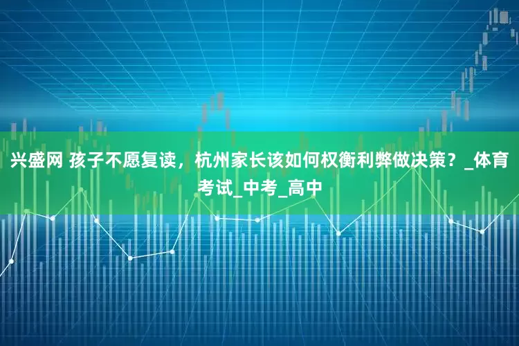兴盛网 孩子不愿复读，杭州家长该如何权衡利弊做决策？_体育考试_中考_高中