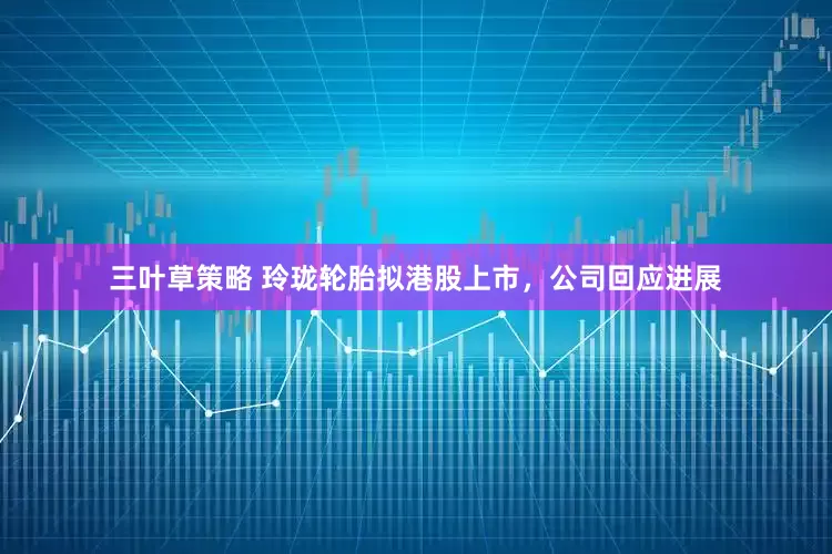 三叶草策略 玲珑轮胎拟港股上市，公司回应进展