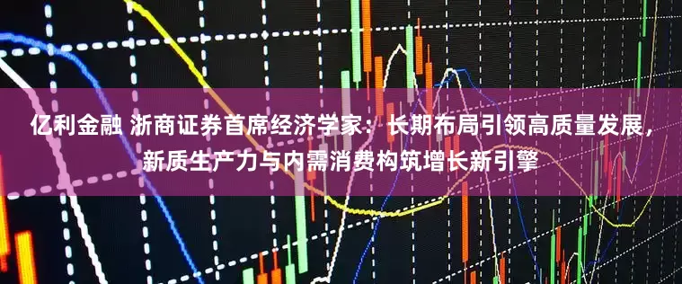 亿利金融 浙商证券首席经济学家：长期布局引领高质量发展，新质生产力与内需消费构筑增长新引擎