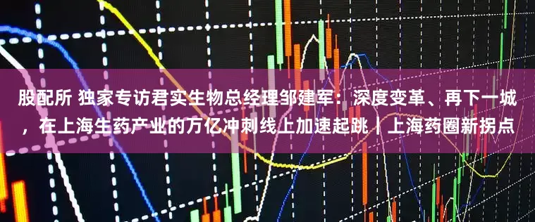 股配所 独家专访君实生物总经理邹建军：深度变革、再下一城，在上海生药产业的万亿冲刺线上加速起跳｜上海药圈新拐点