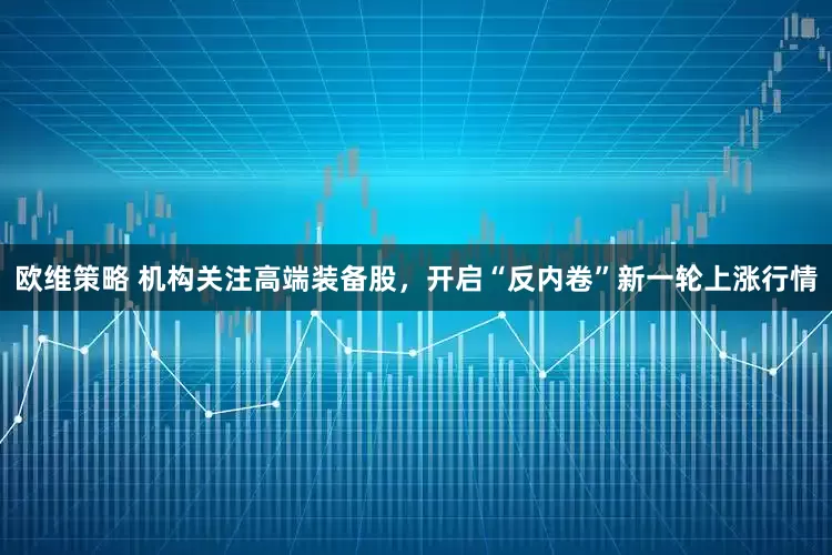 欧维策略 机构关注高端装备股，开启“反内卷”新一轮上涨行情
