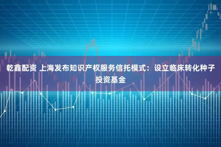 乾鑫配资 上海发布知识产权服务信托模式：设立临床转化种子投资基金