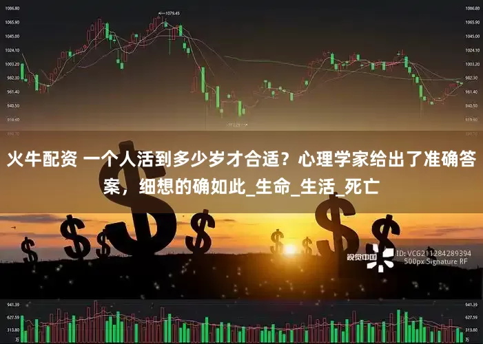 火牛配资 一个人活到多少岁才合适？心理学家给出了准确答案，细想的确如此_生命_生活_死亡