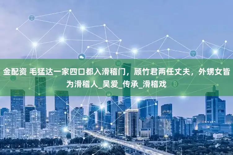 金配资 毛猛达一家四口都入滑稽门，顾竹君两任丈夫，外甥女皆为滑稽人_吴爱_传承_滑稽戏