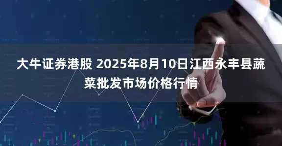 大牛证券港股 2025年8月10日江西永丰县蔬菜批发市场价格行情
