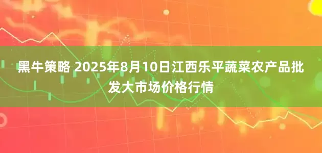 黑牛策略 2025年8月10日江西乐平蔬菜农产品批发大市场价格行情