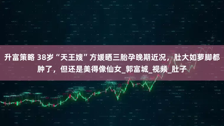 升富策略 38岁“天王嫂”方媛晒三胎孕晚期近况,肚大如萝脚都肿了,但还是美得像仙女_郭富城_视频_肚子