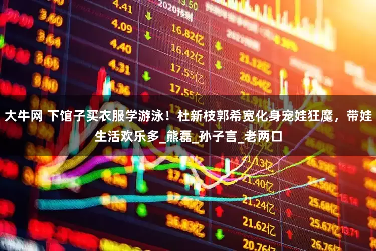 大牛网 下馆子买衣服学游泳！杜新枝郭希宽化身宠娃狂魔，带娃生活欢乐多_熊磊_孙子言_老两口