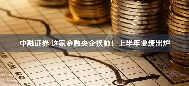 中融证券 这家金融央企换帅!上半年业绩出炉