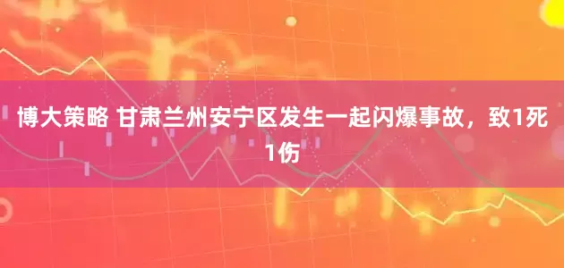 博大策略 甘肃兰州安宁区发生一起闪爆事故，致1死1伤