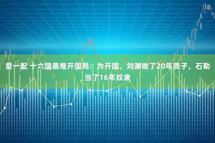 爱一配 十六国最难开国局:为开国,刘渊做了20年质子,石勒当了16年奴隶