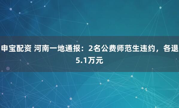 申宝配资 河南一地通报:2名公费师范生违约,各退5.1万元